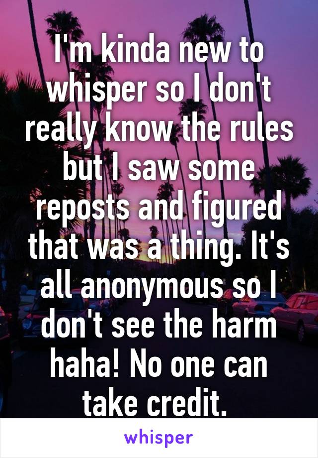 I'm kinda new to whisper so I don't really know the rules but I saw some reposts and figured that was a thing. It's all anonymous so I don't see the harm haha! No one can take credit. 