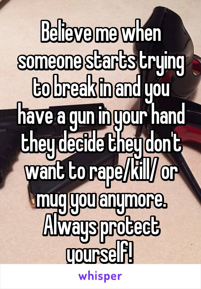 Believe me when someone starts trying to break in and you have a gun in your hand they decide they don't want to rape/kill/ or mug you anymore. Always protect yourself! 