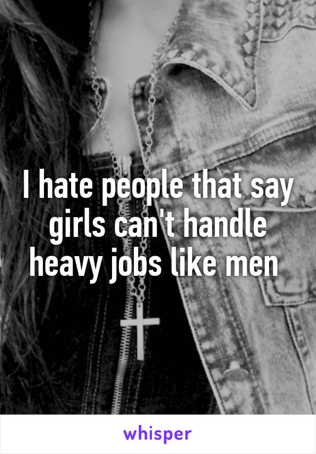 I hate people that say girls can't handle heavy jobs like men 