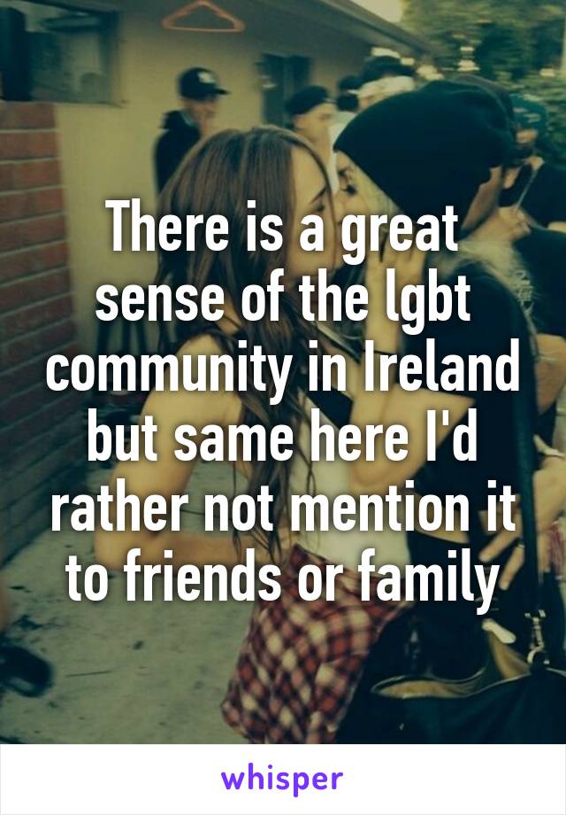 There is a great sense of the lgbt community in Ireland but same here I'd rather not mention it to friends or family