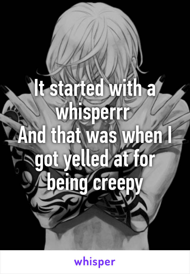 It started with a whisperrr 
And that was when I got yelled at for being creepy