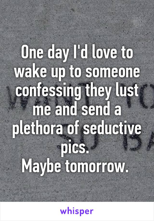 One day I'd love to wake up to someone confessing they lust me and send a plethora of seductive pics. 
Maybe tomorrow. 