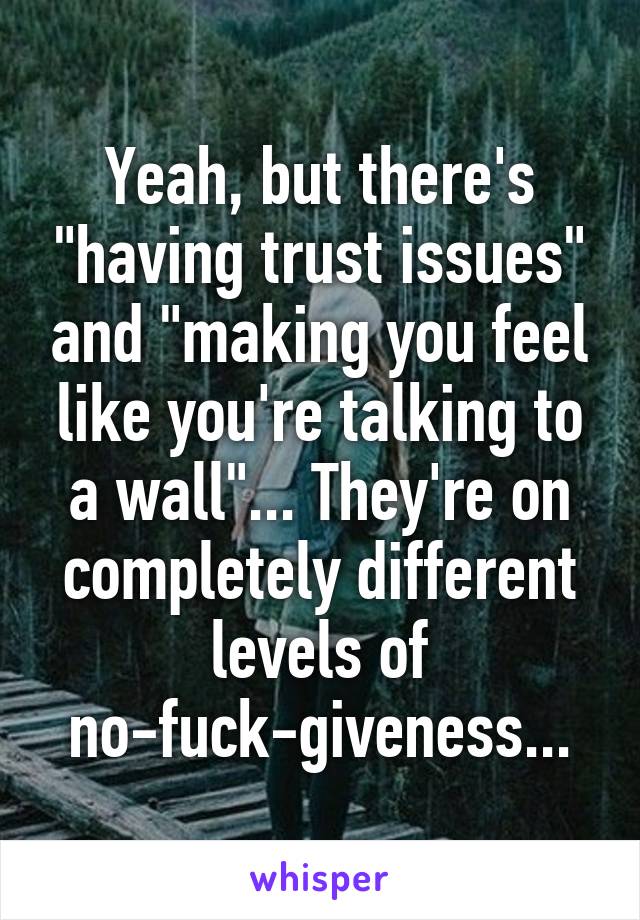 Yeah, but there's "having trust issues" and "making you feel like you're talking to a wall"... They're on completely different levels of no-fuck-giveness...