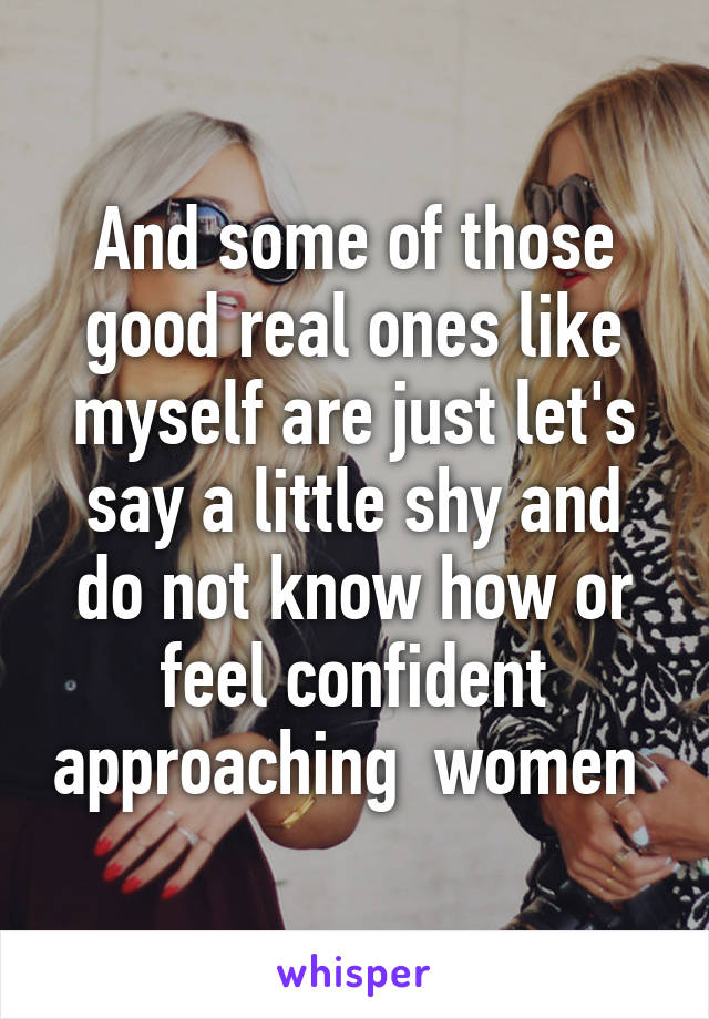 And some of those good real ones like myself are just let's say a little shy and do not know how or feel confident approaching  women 