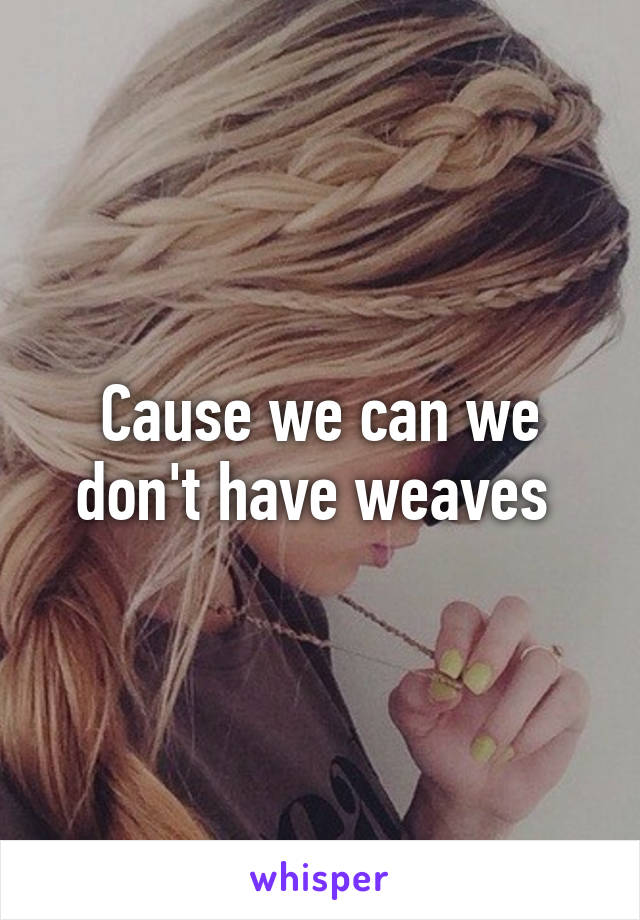 Cause we can we don't have weaves 