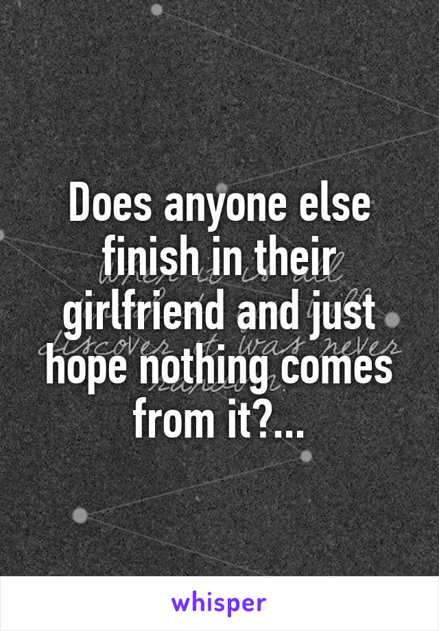 Does anyone else finish in their girlfriend and just hope nothing comes from it?...