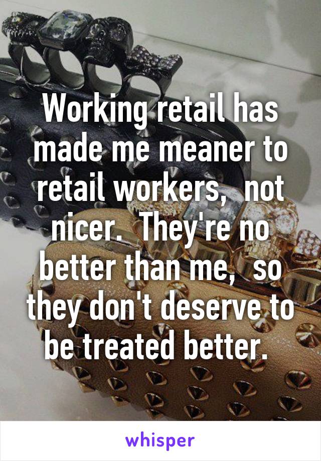 Working retail has made me meaner to retail workers,  not nicer.  They're no better than me,  so they don't deserve to be treated better. 