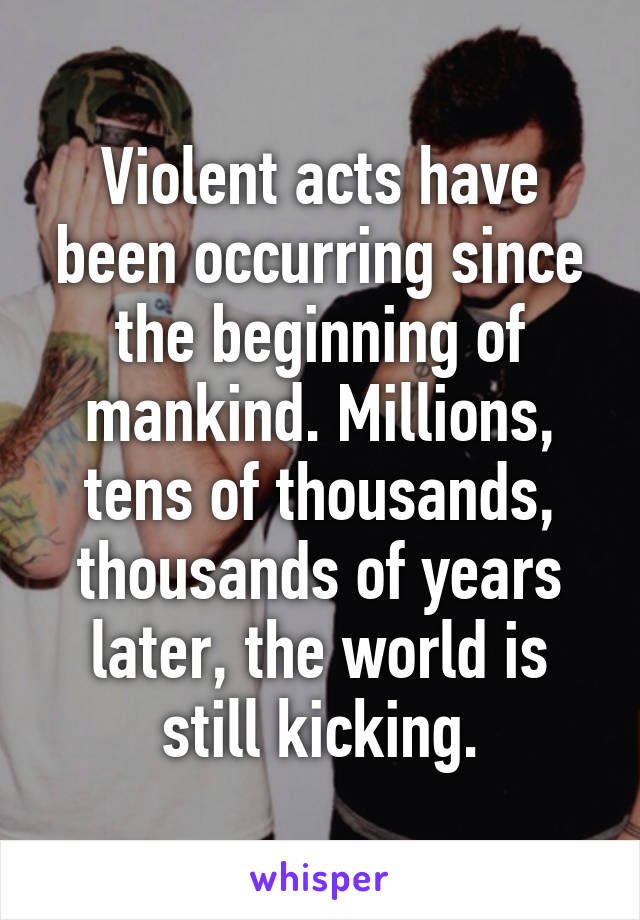 Violent acts have been occurring since the beginning of mankind. Millions, tens of thousands, thousands of years later, the world is still kicking.