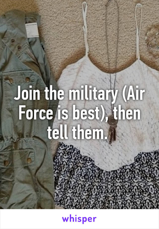 Join the military (Air Force is best), then tell them. 