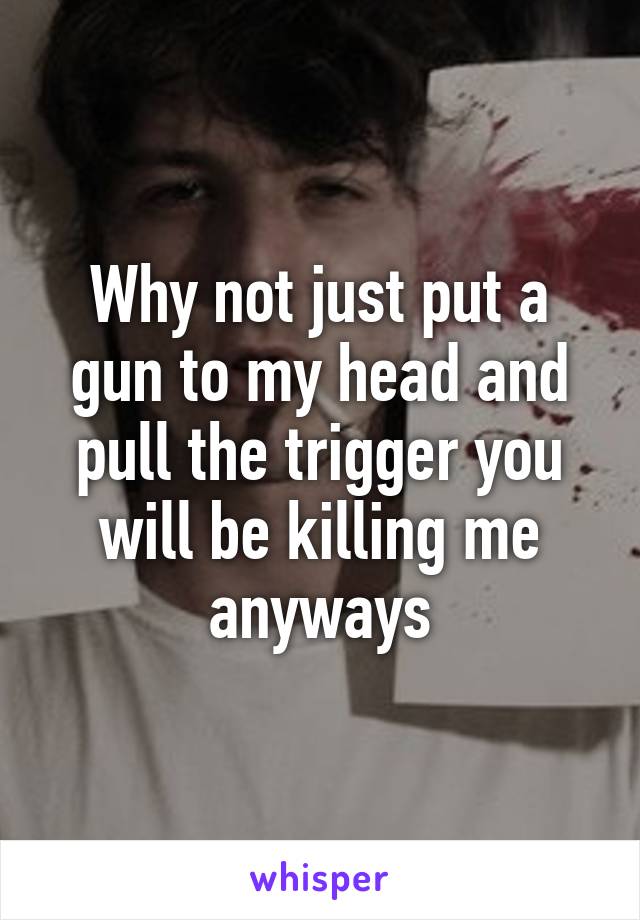 Why not just put a gun to my head and pull the trigger you will be killing me anyways