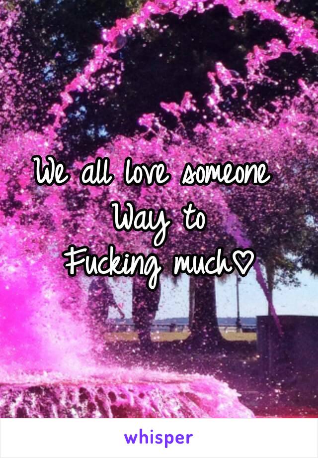 We all love someone 
Way to
Fucking much♡