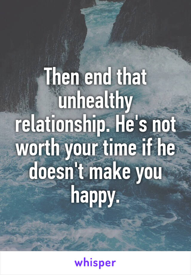 Then end that unhealthy relationship. He's not worth your time if he doesn't make you happy.