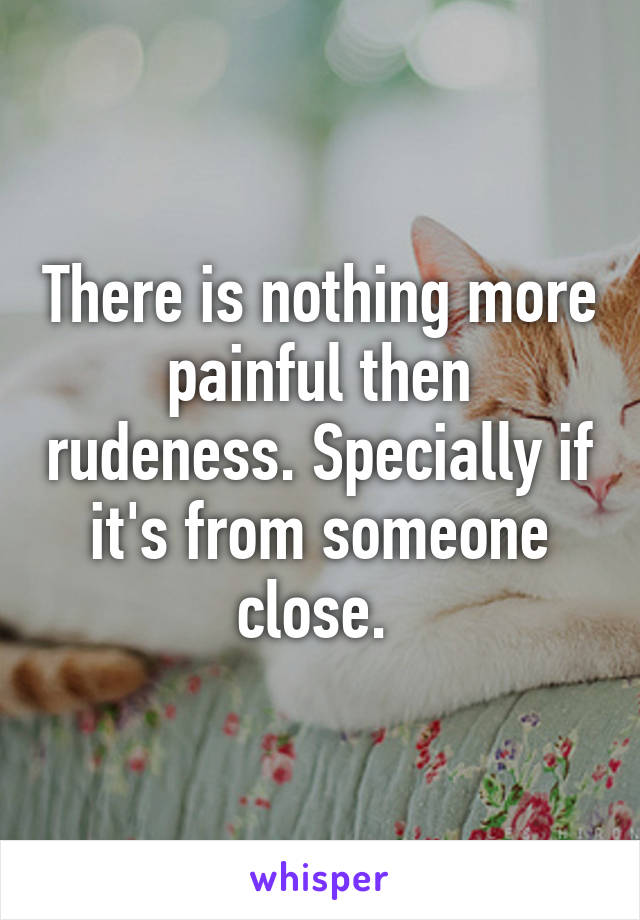 There is nothing more painful then rudeness. Specially if it's from someone close. 