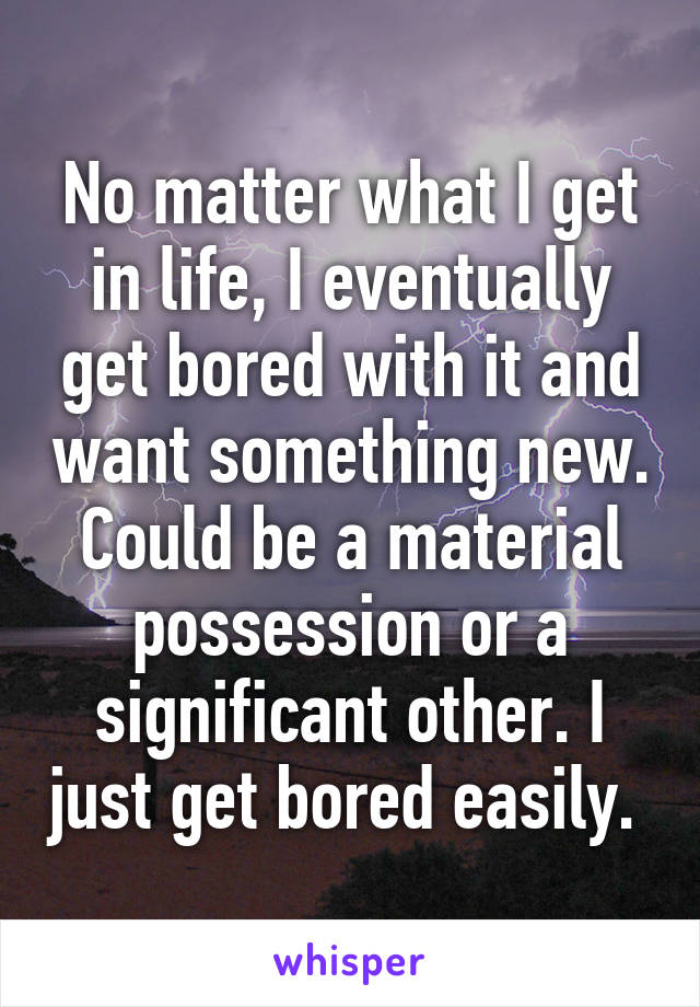 No matter what I get in life, I eventually get bored with it and want something new. Could be a material possession or a significant other. I just get bored easily. 