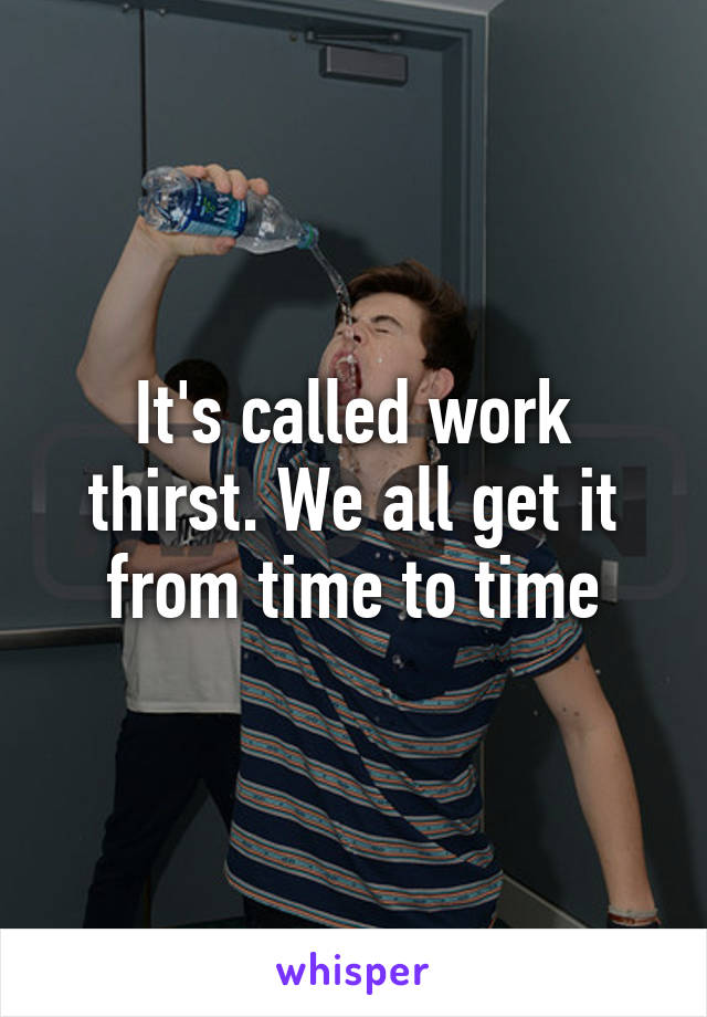 It's called work thirst. We all get it from time to time