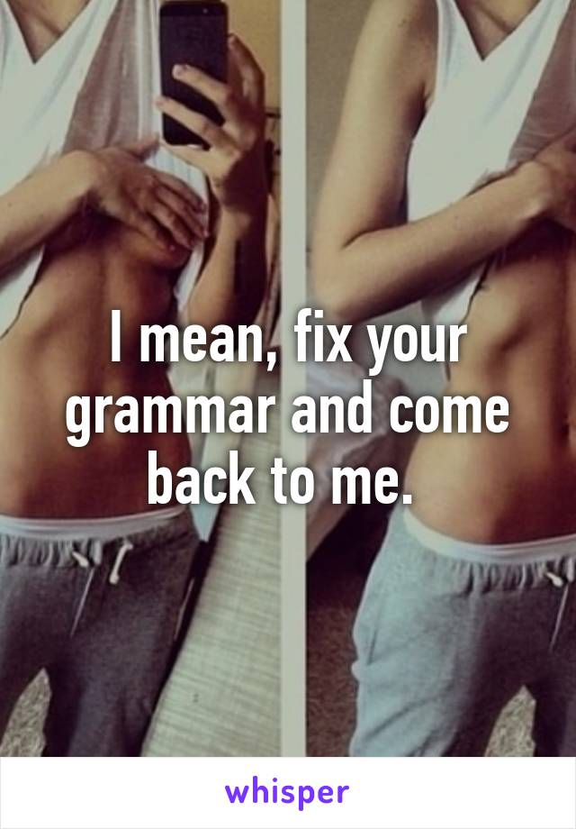 I mean, fix your grammar and come back to me. 