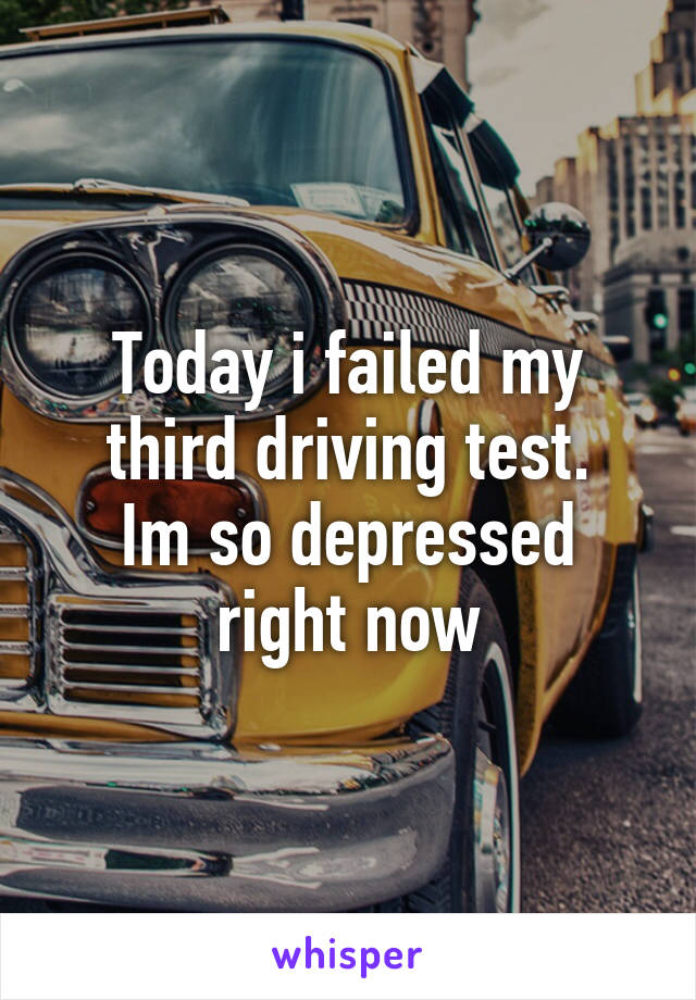 Today i failed my third driving test.
Im so depressed right now