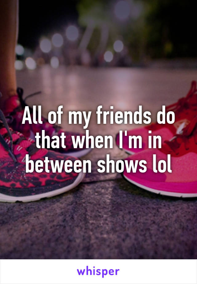 All of my friends do that when I'm in between shows lol