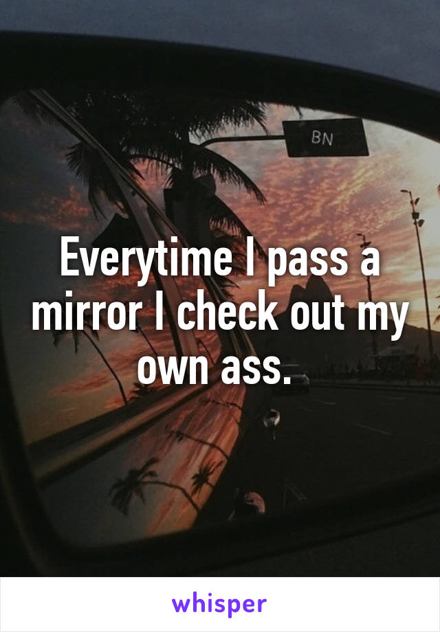 Everytime I pass a mirror I check out my own ass. 