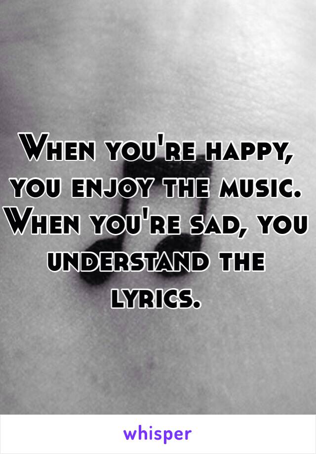 When you're happy, you enjoy the music. When you're sad, you understand the lyrics.