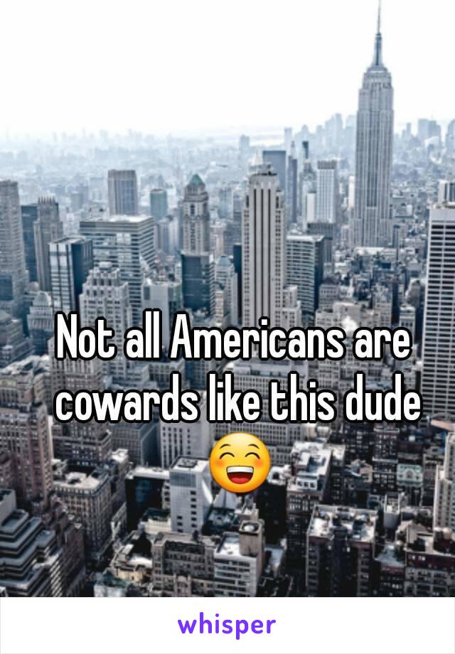 Not all Americans are cowards like this dude 😁