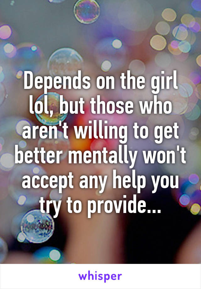 Depends on the girl lol, but those who aren't willing to get better mentally won't accept any help you try to provide...