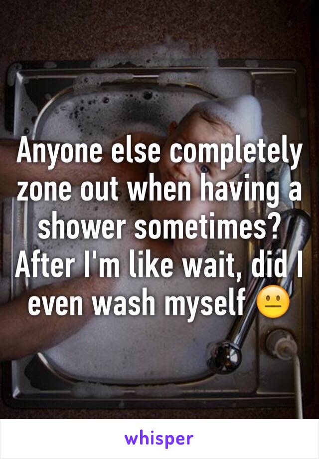 Anyone else completely zone out when having a shower sometimes? After I'm like wait, did I even wash myself 😐