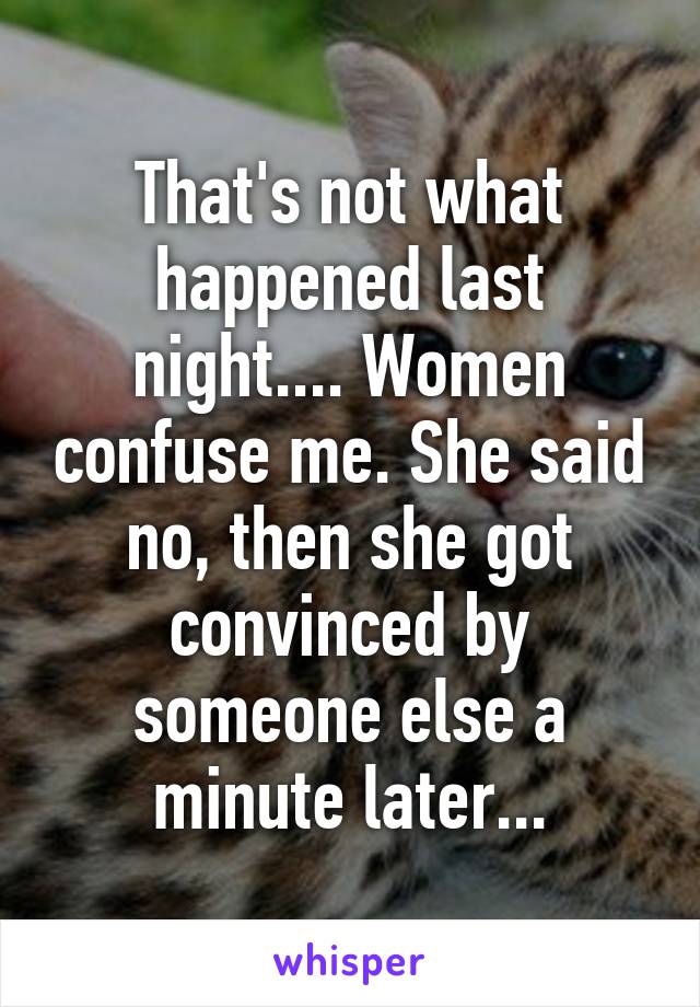 That's not what happened last night.... Women confuse me. She said no, then she got convinced by someone else a minute later...