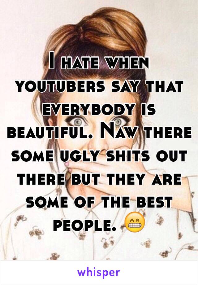 I hate when youtubers say that everybody is beautiful. Naw there some ugly shits out there but they are some of the best people. 😁