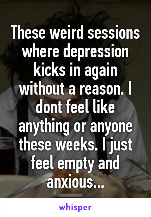 These weird sessions where depression kicks in again without a reason. I dont feel like anything or anyone these weeks. I just feel empty and anxious...