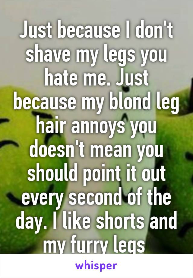 Just because I don't shave my legs you hate me. Just because my blond leg hair annoys you doesn't mean you should point it out every second of the day. I like shorts and my furry legs 