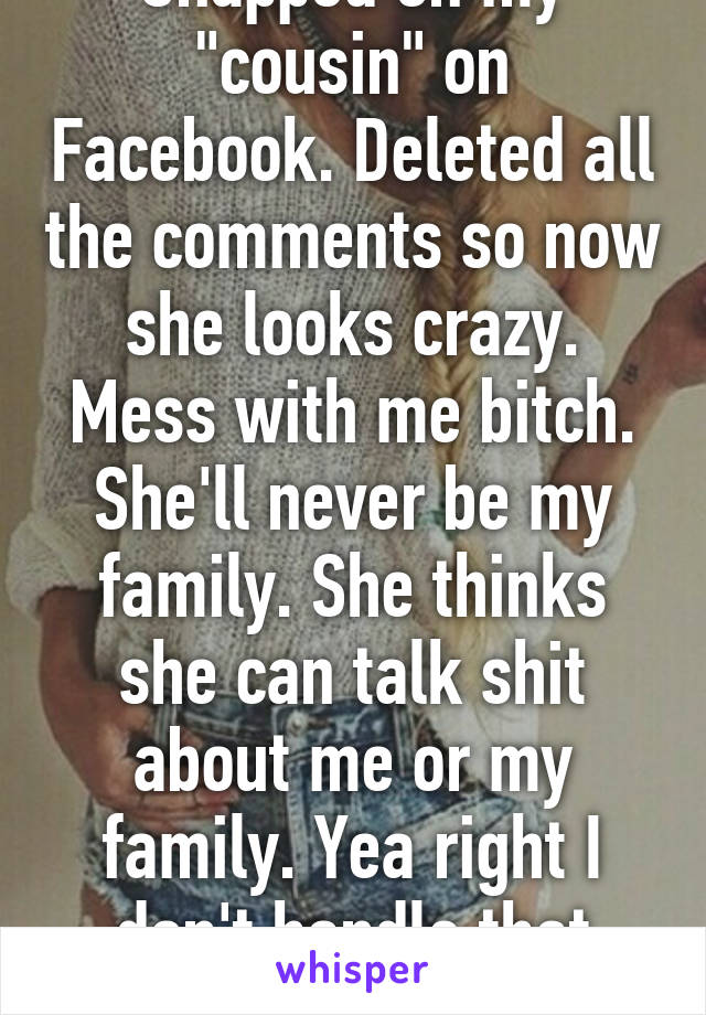 Snapped on my "cousin" on Facebook. Deleted all the comments so now she looks crazy. Mess with me bitch. She'll never be my family. She thinks she can talk shit about me or my family. Yea right I don't handle that kindly. 