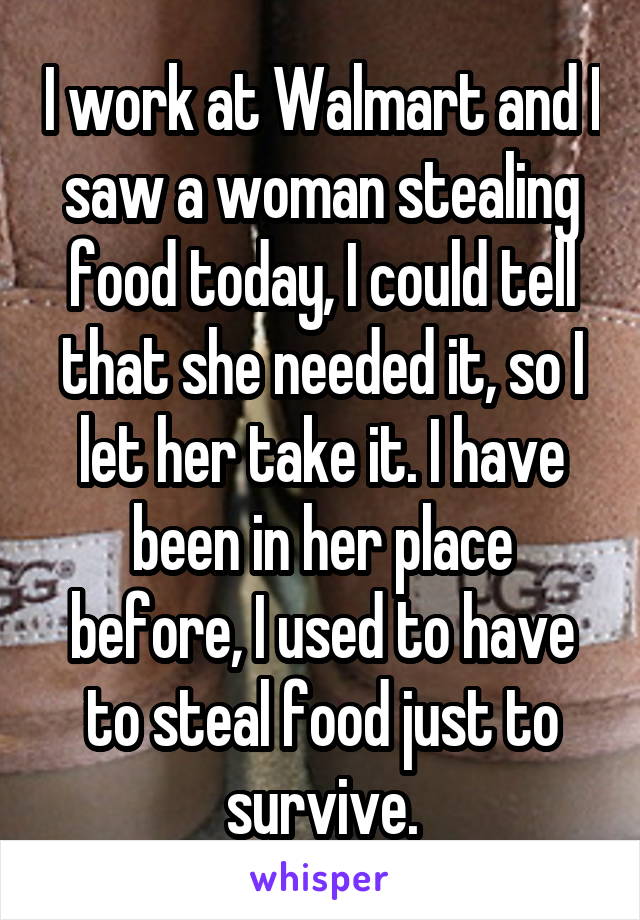 I work at Walmart and I saw a woman stealing food today, I could tell that she needed it, so I let her take it. I have been in her place before, I used to have to steal food just to survive.