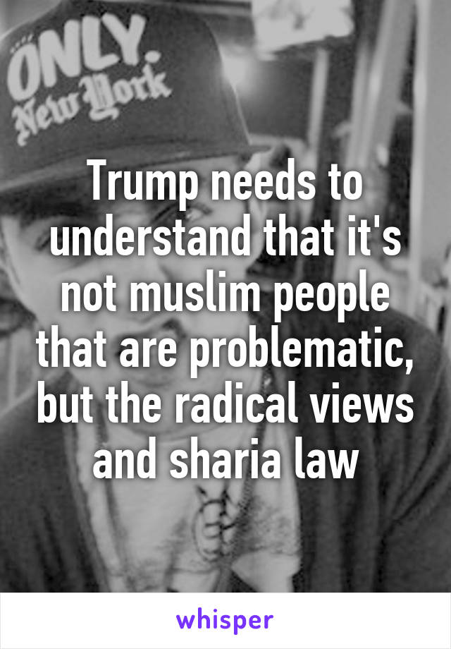 Trump needs to understand that it's not muslim people that are problematic, but the radical views and sharia law