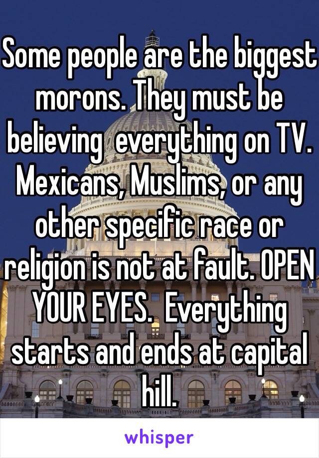 Some people are the biggest morons. They must be believing  everything on TV.  Mexicans, Muslims, or any other specific race or religion is not at fault. OPEN YOUR EYES.  Everything starts and ends at capital hill. 