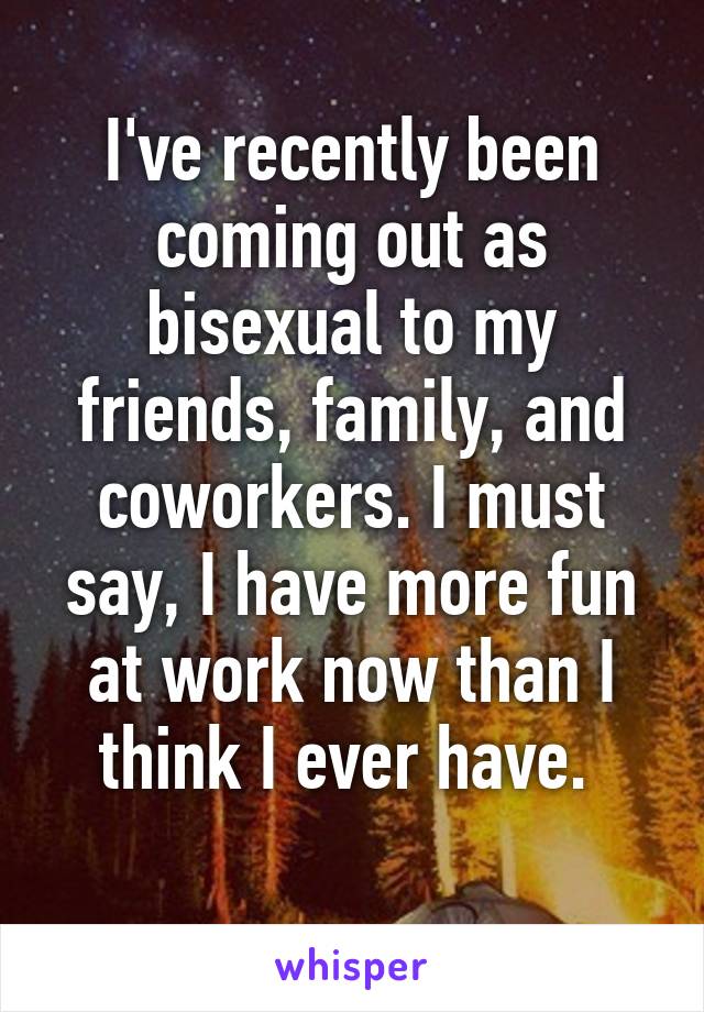 I've recently been coming out as bisexual to my friends, family, and coworkers. I must say, I have more fun at work now than I think I ever have. 
