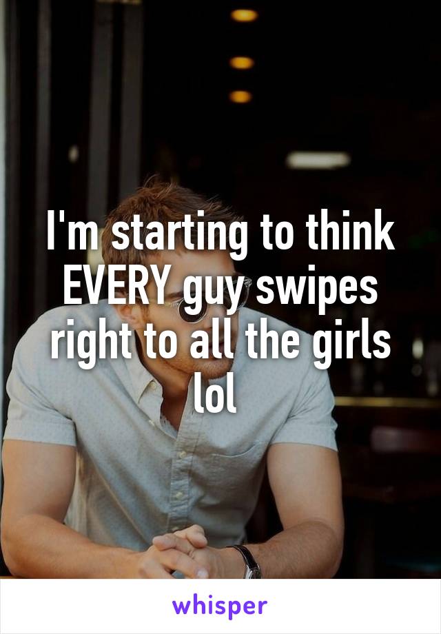 I'm starting to think EVERY guy swipes right to all the girls lol 