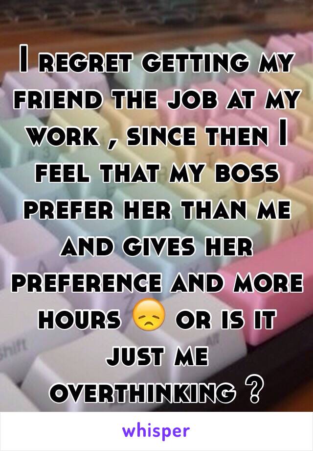 I regret getting my friend the job at my work , since then I feel that my boss prefer her than me and gives her preference and more hours 😞 or is it just me overthinking ? 