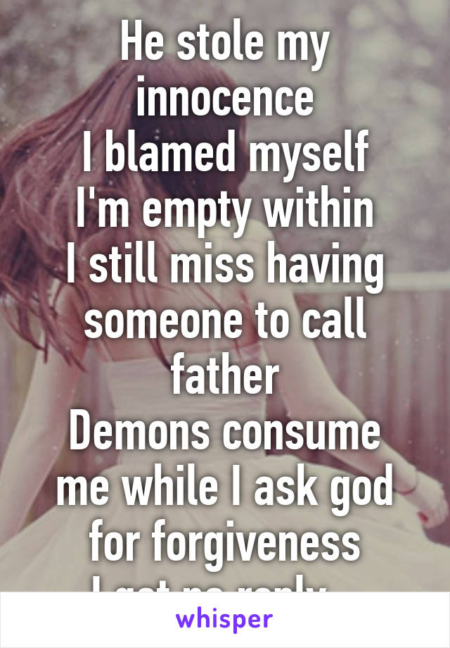 He stole my innocence
I blamed myself
I'm empty within
I still miss having someone to call father
Demons consume me while I ask god for forgiveness
I get no reply...