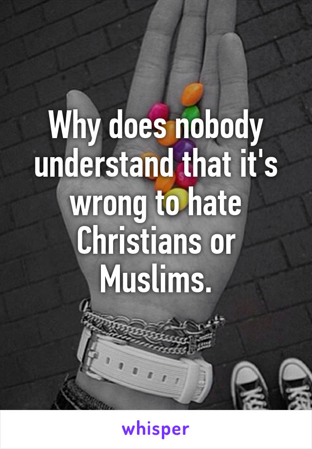 Why does nobody understand that it's wrong to hate Christians or Muslims.
