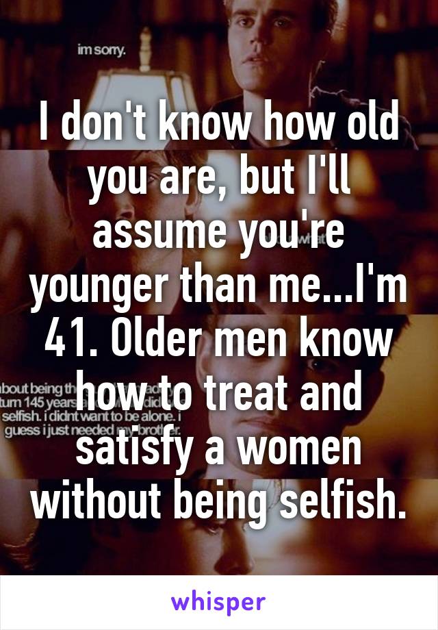 I don't know how old you are, but I'll assume you're younger than me...I'm 41. Older men know how to treat and satisfy a women without being selfish.