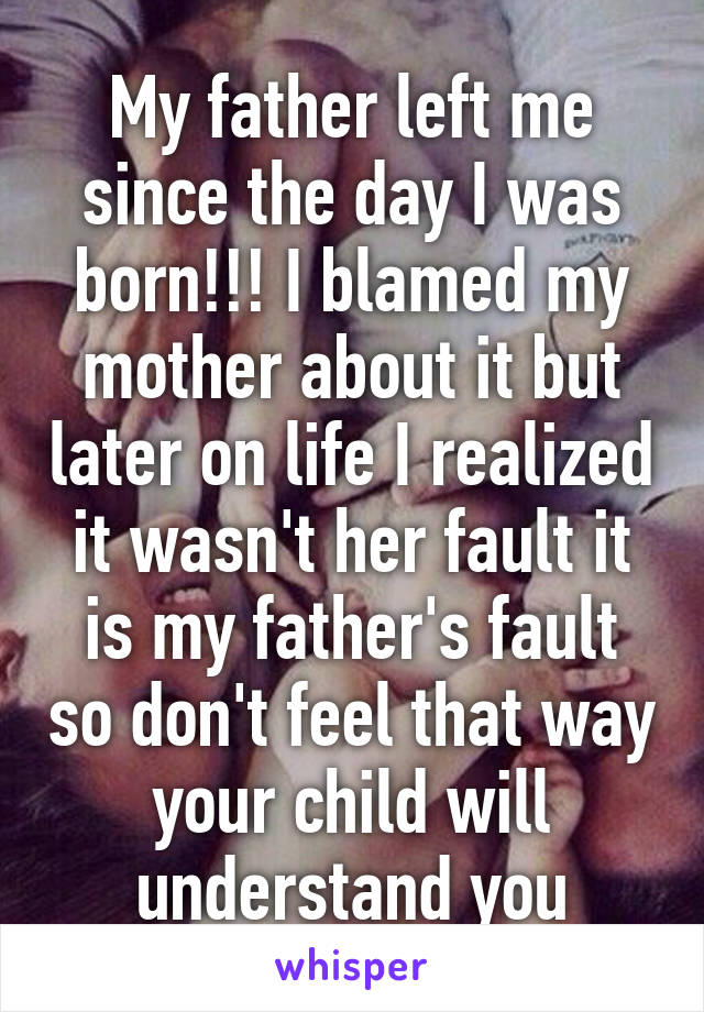 My father left me since the day I was born!!! I blamed my mother about it but later on life I realized it wasn't her fault it is my father's fault so don't feel that way your child will understand you