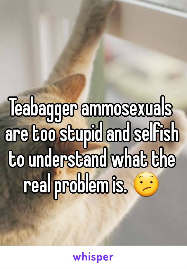 Teabagger ammosexuals are too stupid and selfish to understand what the real problem is. 😕