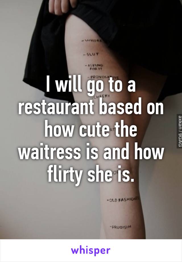 I will go to a restaurant based on how cute the waitress is and how flirty she is.