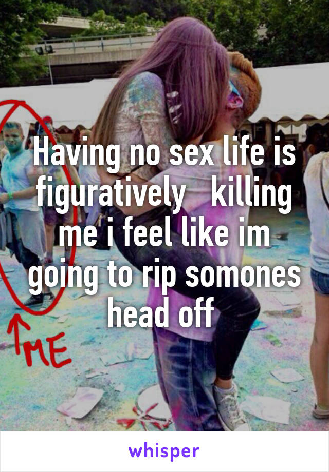 Having no sex life is figuratively   killing me i feel like im going to rip somones head off 