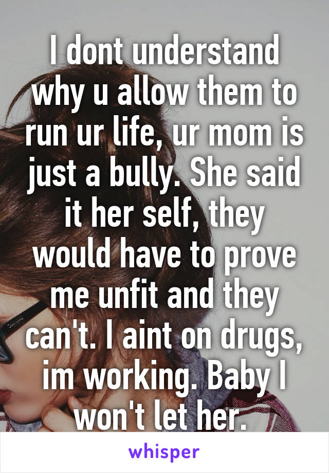 I dont understand why u allow them to run ur life, ur mom is just a bully. She said it her self, they would have to prove me unfit and they can't. I aint on drugs, im working. Baby I won't let her. 