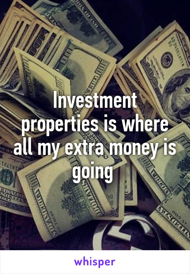 Investment properties is where all my extra money is going 