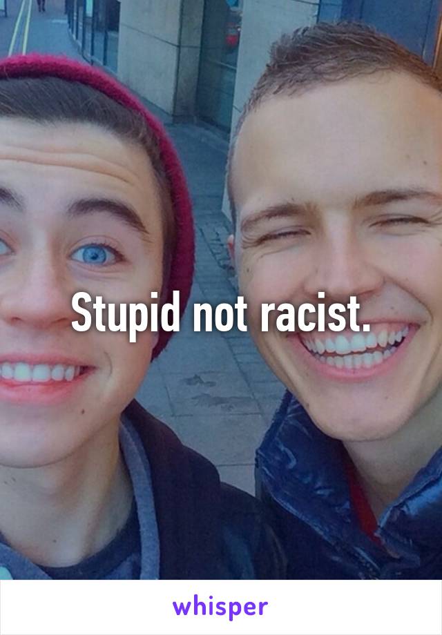 Stupid not racist.