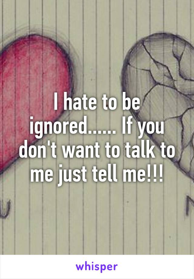 I hate to be ignored...... If you don't want to talk to me just tell me!!!