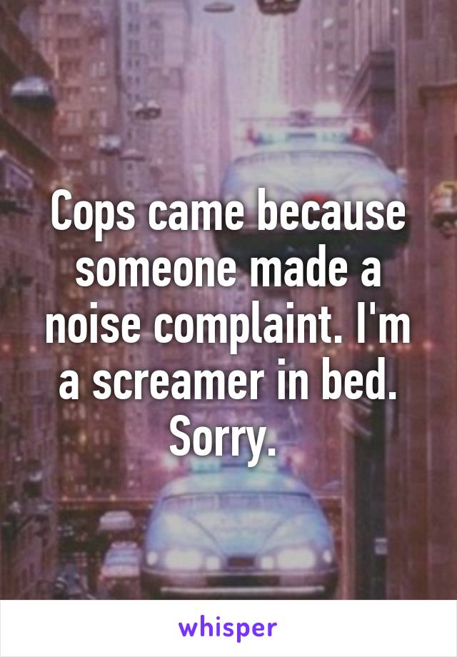 Cops came because someone made a noise complaint. I'm a screamer in bed. Sorry. 